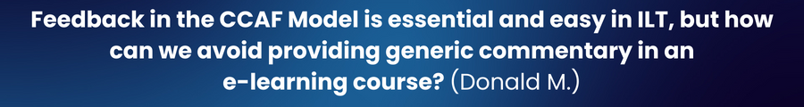 Question #3: The 'F' of the CCAF Model is easy and essential to incorporate during ILT. However, how do you suggest the avoidance of providing Feedback that is generic during an e-learning course? (Donald M.)